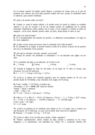 87
En el extremo superior del gráfico puede llegarse a presiones de rotura, pero en el otro las
presiones por menores que sean nunca generan colapso del vaso, porque su elasticidad nunca
es suficiente para cerrarlo totalmente.
67. ¿Qué es la presión crítica de cierre?
R. Cuando se suma la tensión elástica y la tensión activa de pared se obtiene un resultado
superior a la que de acuerdo a la ley de Laplace pueda ser equilibrada por la presión
transmural. Superpuestos ambos gráficos (de la suma y la de Laplace) se obtiene un punto de
tangencia con la curva, llamado presión crítica de cierre, desde donde se cierra el vaso.
68. ¿Qué es la onda de pulso?
R. Es el desplazamiento del aumento de presión y su dilatación correspondiente a lo largo de
los vasos sanguíneos.
69. ¿Cuáles son las causas que hacen variar la velocidad de la onda de pulso?
R. La densidad de la sangre, la presión arterial, el radio de la arteria, el grosor de las paredes
del vaso y la elasticidad de las paredes.
70. ¿Por qué la velocidad del pulso aumenta con la edad?
R. Porque las arterias van perdiendo su elasticidad o se van haciendo más rígidas con los
años.
71. La velocidad del pulso en un individuo de 35 años es de:
R. __ 3 m/seg X 5 m/seg __ 8 m/seg __ 11 m/seg
72. Calcular la longitud de onda (L) del pulso, en un sujeto de 35 años (5 m/seg), cuya
frecuencia (f) es de 0,8 ciclos/seg.
R. L = v / f = 5 m/seg x 0,8 c/seg = 6,25 m
73. ¿Cuál es el trabajo del ventrículo izquierdo, para un volumen sistólico de 70 cm3, una
presión media de 120 mmHg y una velocidad de la sangre de 65 cm/seg.
R. Como 1 mmHg =1.332 barias, se deduce que
120 mmHg x 1.332 = 159,8 x 103 dinas/cm (barias)
Trabajo = fuerza x distancia
1 ergio = 1 dina x cm
M = V x D = 70 cm3 x 1.055 gr/cm3 = 73,85 gr
W = Pa x v + ½ x M x v2 = 159,8 x 103 dinas/cm x 70 cm3 + ½ x 73,85g x (65)2 cm/seg
W = 11.186 x 103 dinas/cm + 156.008,12 dinas/cm = 11’ 342.008 ergios
Como 1 joule = 107 ergios
W = 1,13 Joules
74. ¿Cuál es la potencia de un ventrículo cuyo trabajo es de 1,13 joules, que se contrae con
una frecuencia de 72 ciclos/seg, en cuyo caso la sístole dura cerca de 0,3 segundos?
R. Potencia = 1,13 joules / 0,3 seg = 3,76 watt
75. ¿Cómo se utiliza la ley de Ohm para calcular el flujo sanguíneo?
R. Primero consideraremos valores medios de flujo, presión y resistencia en los vasos
sanguíneos y la relacionamos con intensidad (I), voltaje (V) y resistencia eléctrica (R)
 