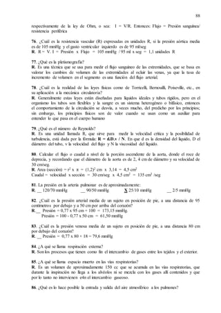 88
respectivamente de la ley de Ohm, o sea: I = V/R. Entonces: Flujo = Presión sanguínea/
resistencia periférica
76. ¿Cuál es la resistencia vascular (R) expresadas en unidades R, si la presión aórtica media
es de 105 mmHg y el gasto ventricular izquierdo es de 95 ml/seg
R. R = V. I = Presión x Flujo = 105 mmHg / 95 ml x seg = 1,1 unidades R
77. ¿Qué es la pletismografía?
R. Es una técnica que se usa para medir el flujo sanguíneo de las extremidades, que se basa en
valorar los cambios de volumen de las extremidades al ocluir las venas, ya que la tasa de
incremento de volumen en el segmento es una función del flujo arterial.
78. ¿Cuál es la realidad de las leyes físicas como de Torricelli, Bernouilli, Poiseville, etc., en
su aplicación a la mecánica circulatoria?
R. Generalmente estas leyes están diseñadas para líquidos ideales y tubos rígidos, pero en el
organismo los tubos son flexibles y la sangre es un sistema heterogéneo o bifásico, entonces
el comportamiento de la circulación se desvía, a veces mucho, del predicho por los principios;
sin embargo, los principios físicos son de valor cuando se usan como un auxiliar para
entender lo que pasa en el cuerpo humano
79. ¿Qué es el número de Reynolds?
R. Es una unidad llamada R, que sirve para medir la velocidad crítica y la posibilidad de
turbulencia, está dada por la fórmula: R = d.D.v / N. En que d es la densidad del líquido, D el
diámetro del tubo, v la velocidad del flujo y N la viscosidad del líquido.
80. Calcular el flujo o caudal a nivel de la porción ascendente de la aorta, donde el roce de
deprecia, y recordando que el diámetro de la aorta es de 2, 4 cm de diámetro y su velocidad de
30 cm/seg.
R. Area (sección) = r2 x π = (1,2)2 cm x 3,14 = 4,5 cm2
Caudal = velocidad x sección = 30 cm/seg x 4,5 cm2 = 135 cm3 /seg
81. La presión en la arteria pulmonar es de aproximadamente:
R. __ 120/70 mmHg __ 90/50 mmHg X 25/10 mmHg __ 2/5 mmHg
82. ¿Cuál es la presión arterial media de un sujeto en posición de pie, a una distancia de 95
centímetros por debajo y a 50 cm por arriba del corazón?
R.__ Presión = 0,77 x 95 cm + 100 = 173,15 mmHg.
Presión = 100 - 0,77 x 50 cm = 61,50 mmHg
83. ¿Cuál es la presión venosa media de un sujeto en posición de pie, a una distancia 80 cm
por debajo del corazón?
R. __ Presión = 0,77 x 80 + 18 = 79,6 mmHg
84. ¿A qué se llama respiración externa?
R. Son los procesos que tienen como fin el intercambio de gases entre los tejidos y el exterior.
85. ¿A qué se llama espacio muerto en las vías respiratorias?
R. Es un volumen de aproximadamente 150 cc que se acumula en las vías respiratorias, que
durante la inspiración no llega a los alvéolos ni se mezcla con los gases allí contenidos y que
por lo tanto no intervienen e4n el intercambio gaseoso.
86. ¿Qué es lo hace posible la entrada y salida del aire atmosférico a los pulmones?
 