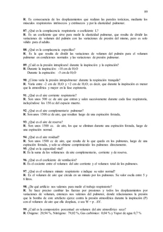 89
R. Es consecuencia de los desplazamientos que realizan las paredes torácicas, mediante los
músculos respiratorios intrínsecos y extrínsecos y por la elasticidad pulmonar.
87. ¿Qué es la complacencia respiratoria o coeficiente L?
R. Es un coeficiente que sirve para medir la elasticidad pulmonar, que resulta de dividir las
variaciones de volumen del pulmón con las variaciones de presión del mismo, pero es solo
válido para el adulto.
88. ¿Qué es la complacencia específica?
R. Es la que resulta de dividir las variaciones de volumen del pulmón para el volumen
pulmonar en condiciones normales y las variaciones de presión pulmonar.
89. ¿Cuál es la presión intrapleural durante la inspiración y la espiración?
R. Durante la inspiración: -10 cm de H2O
Durante la espiración: -5 cm de H2O
90. ¿Cómo varía la presión intrapulmonar durante la respiración tranquila?
R. Varía entre -2 cm de H2O y +2 cm de H2O; es decir, que durante la inspiración es menor
que la atmosférica y mayor en la fase espiratoria.
91. ¿Qué es el aire corriente respiratorio?
R. Son unos 500 cc de aire que entran y salen sucesivamente durante cada fase respiratoria,
incluyéndose los 150 cc del espacio muerto.
92. ¿Qué es el aire complementario pulmonar?
R. Son unos 1500 cc de aire, que resultan luego de una espiración forzada,
93. ¿Qué es el aire de reserva?
R. Son unos 1500 cc. de aire, los que se eliminan durante una espiración forzada, luego de
una espiración normal.
94. ¿Qué es el aire residual?
R. Son unos 1500 cc de aire, que resulta de lo que queda en los pulmones, luego de una
espiración forzada, y solo se obtiene comprimiendo los pulmones directamente.
95. ¿Qué es la capacidad vital?
R. Es la suma de los volúmenes de aire complementario, corriente y de reserva.
96. ¿Qué es el coeficiente de ventilación?
R. Es el cociente entre el volumen del aire corriente y el volumen total de los pulmones.
97. ¿Qué es el volumen minuto respiratorio e indique su valor normal?
R. Es el volumen de aire que circula en un minuto por los pulmones. Su valor oscila entre 5 y
6 litros.
98. ¿De qué artificio nos valemos para medir el trabajo respiratorio?
R. Se hace preciso cambiar las fuerzas por presiones y todos los desplazamientos por
variaciones de volumen, entonces nos valemos del pulmotor, donde relacionamos la presión
que la bomba de este artefacto ejerce contra la presión atmosférica durante la inspiración (P)
con el volumen de aire que ella desplaza, o sea W = p . ΔV.
99. ¿Cuál es la composición porcentual en volumen del aire atmosférico seco?
R. Oxigeno: 20,94 %, Nitrógeno: 79,02 %, Gas carbónico: 0,04 % y Vapor de agua 0,7 %
 