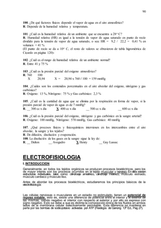 90
100. ¿De qué factores físicos depende el vapor de agua en el aire atmosférico?
R. Depende de la humedad relativa y temperatura.
101. ¿Cuál es la humedad relativa de un ambiente que se encuentra a 28o C?
R. Humedad relativa (HR) es igual a la tensión de vapor de agua saturado en punto de rocío
dividido para la tensión de vapor de agua saturado, o sea: HR = 9,2 / 22,2 = 0,41 % en
volumen = 41 %
(El punto de rocío se da a 10o C, el resto de valores se obtuvieron de tabla higrométrica de
Cicardo en página 120)-
102. ¿Cuál es el rango de humedad relativa de un ambiente normal?
R. Entre 41 y 75 %
103. ¿Cuál es la presión parcial del oxígeno atmosférico?
R. 760 100
X 20,94 X = 20,94 x 760 / 100 = 159 mmHg
104. ¿Cuáles son los contenidos porcentuales en el aire alveolar del oxígeno, nitrógeno y gas
carbónico?
R. Oxígeno: 13 %, Nitrógeno: 75 % y Gas carbónico: 2,3 %
105. ¿Cuál es la cantidad de agua que se elimina por la respiración en forma de vapor, si la
presión parcial de vapor de agua es de 7 mmHg?
R. __ 300 cc x día X 400 cc x día __ 500 cc x día __ 600 cc x día
106. ¿Cuál es la presión parcial del oxígeno, nitrógeno y gas carbónico en la sangre arterial?
R. Oxígeno: 100 mmHg, Nitrógeno: 570 mmHg, Gas carbónico: 40 mmHg
107. ¿Qué procesos físicos y fisicoquímicos intervienen en los intercambios entre el aire
alveolar, la sangre y los tejidos?
R. De difusión, disolución y evaporación.
108. La disolución de los gases en la sangre sigue la ley de:
R. __ Dalton __ Avogadro X Henry __ Gay Lussac
ELECTROFISIOLOGIA
I. INTRODUCCION
Generalmente, en todos los tejidos orgánicos se producen procesos bioeléctricos, pero los
de mayor interés son los procesos ocurridos en el tejido muscular y nervioso. En ellos existen
estructuras individuales, tales como: cilindroeje amielínico, cilindroeje mielínico, músculo estriado,
músculo cardiaco y músculo liso.
Antes de abordar los procesos bioeléctricos, estudiaremos los principios básicos de la
electrofisiología:
Las células nerviosas o musculares en un estadio no estimulado, tienen un potencial de
reposo estable; esto es, existe una diferencia de potencial entre el interior y el exterior de
las mismas, siendo negativo el interior con respecto al exterior y por ello se expresa con
signo negativo. Esto se debe a que es distinta la composición iónica de los fluidos en ambos
lados de la membrana celular selectivamente permeable. Esta diferencia se mantiene en
parte por las bombas de sodio-potasio activadas por ATP (Fisiología de Ganong 13ª Ed., Pag 27).
 