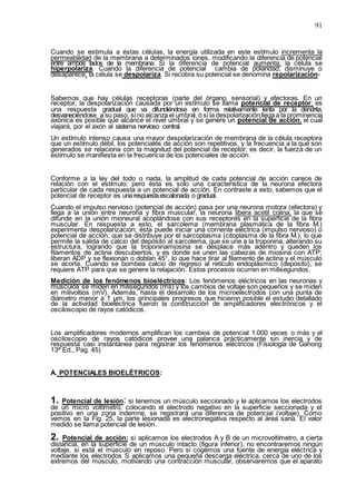 91
Cuando se estimula a éstas células, la energía utilizada en este estímulo incrementa la
permeabilidad de la membrana a determinados iones, modificando la diferencia de potencial
entre ambos lados de la membrana. Si la diferencia de potencial aumenta, la célula se
hiperpolariza. Cuando la diferencia de potencial cambia de polaridad, disminuye o
desaparece, la célula se despolariza. Si recobra su potencial se denomina repolarización-
Sabemos que hay células receptoras (parte del órgano. sensorial) y efectoras. En un
receptor, la despolarización causada por un estímulo se llama potencial de receptor; es
una respuesta gradual que va difundiéndose en forma relativamente lenta por la dendrita,
desvaneciéndose a su paso, si no alcanza el umbral, ó si la despolarizaciónllega a la prominencia
axónica es posible que alcance el nivel umbral y se genere un potencial de acción, el cual
viajará, por el axón al sistema nervioso central.
Un estímulo intenso causa una mayor despolarización de membrana de la célula receptora
que un estímulo débil, los potenciales de acción son repetitivos, y la frecuencia a la que son
generados se relaciona con la magnitud del potencial de receptor; es decir, la fuerza de un
estímulo se manifiesta en la frecuencia de los potenciales de acción.
Conforme a la ley del todo o nada, la amplitud de cada potencial de acción carece de
relación con el estímulo; pero ésta es solo una característica de la neurona efectora
particular de cada respuesta a un potencial de acción. En contraste a esto, sabemos que el
potencial de receptor es unarespuestaescalonada o gradual.
Cuando el impulso nervioso (potencial de acción) pasa por una neurona motora (efectora) y
llega a la unión entre neurona y fibra muscular, la neurona libera acetil colina, la que se
difunde en la unión mioneural acoplándose con sus receptores en la superficie de la fibra
muscular. En respuesta a esto, el sarcolema (membrana plasmática de la fibra M.)
experimenta despolarización; ésta puede iniciar una corriente eléctrica (impulso nervioso) o
potencial de acción, que se distribuye por el sarcoplasma (citoplasma de la fibra M.), lo que
permite la salida de calcio del depósito al sarcolema, que se une a la troponina, alterando su
estructura, logrando que la troponinamiosina se desplace más adentro y queden los
filamentos de actina descubiertos, y es donde se unen las cabezas de miosina con ATP;
liberan ADP y se flexionan o doblan 45°, lo que hace tirar al filamento de actina y el músculo
se acorta. Cuando se bombea calcio de regreso al retículo endoplásmico (depósito), se
requiere ATP para que se genere la relajación. Estos procesos ocurren en milisegundos.
Medición de los fenómenos bioeléctricos: Los fenómenos eléctricos en las neuronas y
músculos se miden en milisegundos (ms) y los cambios de voltaje son pequeños y se miden
en milivoltios (mV). Además, hasta el desarrollo de los microelectrodos con una punta de
diámetro menor a 1 µm, los principales progresos que hicieron posible el estudio detallado
de la actividad bioeléctrica fueron la construcción de amplificadores electrónicos y el
osciloscopio de rayos catódicos.
Los amplificadores modernos amplifican los cambios de potencial 1.000 veces o más y el
osciloscopio de rayos catódicos provee una palanca prácticamente sin inercia y de
respuesta casi instantánea para registrar los fenómenos eléctricos (Fisiología de Ganong
13ª Ed., Pag. 45)
A. POTENCIALES BIOELÉTRICOS:
1. Potencial de lesión: si tenemos un músculo seccionado y le aplicamos los electrodos
de un micro voltímetro, colocando el electrodo negativo en la superficie seccionada y el
positivo en una zona indemne, se registrará una diferencia de potencial (voltaje). Como
vemos en la Fig. 25, la parte lesionada es electronegativa respecto al área sana. El valor
medido se llama potencial de lesión.
2. Potencial de acción: si aplicamos los electrodos A y B de un microvoltímetro, a cierta
distancia, en la superficie de un músculo intacto (figura inferior), no encontraremos ningún
voltaje, si está el músculo en reposo. Pero si cogemos una fuente de energía eléctrica y
mediante los electrodos S aplicamos una pequeña descarga eléctrica, cerca de uno de los
extremos del músculo, motivando una contracción muscular, observaremos que el aparato
 