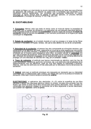 95
corrientes se llega a un nivel donde no ocurre respuesta alguna por largo que sea el tiempo
de aplicación del estímulo. La relación se aplica solo a corrientes que ascienden a su
intensidad máxima rápidamente. Las corrientes que ascienden lentamente no hacen
descargar al nervio porque éste se adapta al estímulo aplicado, un proceso llamado
acomodación (Fisiología de Ganong 13ª Ed. Pag. 46 y 47).
B. EXCITABILIDAD
1. Conceptos: Hemos visto que tanto el nervio como el músculo tienen la propiedad de
responder con un estado de excitación a la aplicación de una pequeña descarga eléctrica.
Esta propiedad recibe el nombre de excitabilidad. El factor capaz de provocar el estado de
excitación recibe el nombre de estímulo, y los cambios provocados en el órgano por aquel
constituyen la respuesta.
2. Estado de excitación: es el estado durante el cual se propaga a lo largo de las fibras
nerviosas o musculares un impulso nervioso, del cual la onda eléctrica es uno de los componentes.
3. Velocidad de la excitación: al parecer hay otro componente en el impulso nervioso, que
obviamente no es eléctrica; así pues, registrando el cruce de la onda negativa por dos puntos
separados de una fibra nerviosa, y teniendo en cuenta la distancia de separación y el tiempo
empleado por el impulso para propagarse entre ellos, se puede calcular la velocidad con
que viaja el estado de excitación. Esta velocidad es del orden de los metros por segundo; por
ello, el estado de excitación propagado no es exactamente igual a una corriente eléctrica se
propaga con una velocidad de 300.000 Km / seg por un conductor metálico.
4. Tipos de estímulos: el estímulo que hemos mencionado es eléctrico, pero los hay de
otras naturalezas: mecánicos, químicos, luminosos, etc. Los estímulos más empleados en la
experimentación son los eléctricos, pues es muy fácil regular su intensidad y duración.
Además, este tipo de estímulos es el más adecuado por la naturaleza misma del proceso de
excitación.
5. Umbral: para que un estímulo provoque una respuesta es necesario que su intensidad
sea mayor que un determinado valor mínimo, por debajo del cual no se produce el estado de
excitación. Este valor mínimo recibe el nombre de umbral.
ELECTROTONO: si aplicamos dos electrodos, A y B, sobre la superficie de una fibra
nerviosa y danos una descarga eléctrica inferior al umbral, circulara una corriente I por los
fluidos que bañan el área de la fibra enmarcada entre dichos electrodos. Pero, también se
comprueba que aparecen voltajes en porciones de la fibra adyacente a dichos electrodos,
que pueden ser registrados como se aprecia.
Fig. 32
 