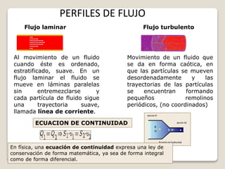 PERFILES DE FLUJO
Flujo laminar Flujo turbulento
ECUACION DE CONTINUIDAD
Al movimiento de un fluido
cuando éste es ordenado,
estratificado, suave. En un
flujo laminar el fluido se
mueve en láminas paralelas
sin entremezclarse y
cada partícula de fluido sigue
una trayectoria suave,
llamada línea de corriente.
Movimiento de un fluido que
se da en forma caótica, en
que las partículas se mueven
desordenadamente y las
trayectorias de las partículas
se encuentran formando
pequeños remolinos
periódicos, (no coordinados)
En física, una ecuación de continuidad expresa una ley de
conservación de forma matemática, ya sea de forma integral
como de forma diferencial.
 
