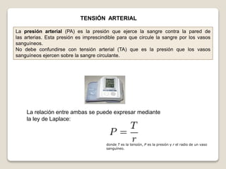 TENSIÓN ARTERIAL
La presión arterial (PA) es la presión que ejerce la sangre contra la pared de
las arterias. Esta presión es imprescindible para que circule la sangre por los vasos
sanguíneos.
No debe confundirse con tensión arterial (TA) que es la presión que los vasos
sanguíneos ejercen sobre la sangre circulante.
La relación entre ambas se puede expresar mediante
la ley de Laplace:
donde T es la tensión, P es la presión y r el radio de un vaso
sanguíneo.
 
