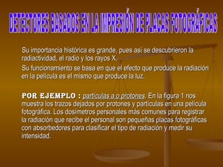 Su importancia histórica es grande, pues así se descubrieron la radiactividad, el radio y los rayos X.  Su funcionamiento se basa en que el efecto que produce la radiación en la película es el mismo que produce la luz.  por ejemplo :   partículas a o protones . En la figura 1 nos muestra los trazos dejados por protones y partículas en una película fotográfica. Los dosímetros personales más comunes para registrar la radiación que recibe el personal son pequeñas placas fotográficas con absorbedores para clasificar el tipo de radiación y medir su intensidad.   DETECTORES BASADOS EN LA IMPRESIÓN DE PLACAS FOTOGRÁFICAS 