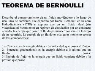 TEOREMA DE BERNOULLI 
Describe el comportamiento de un fluido moviéndose a lo largo de 
una línea de corriente. Fue expuesto por Daniel Bernoulli en su obra 
Hidrodinámica (1738) y expresa que en un fluido ideal (sin 
viscosidad ni rozamiento) en régimen de circulación por un conducto 
cerrado, la energía que posee el fluido permanece constante a lo largo 
de su recorrido. La energía de un fluido en cualquier momento consta 
de tres componentes: 
1.- Cinética: es la energía debida a la velocidad que posea el fluido. 
2.- Potencial gravitacional: es la energía debido a la altitud que un 
fluido posea. 
3.-Energía de flujo: es la energía que un fluido contiene debido a la 
presión que posee. 
 