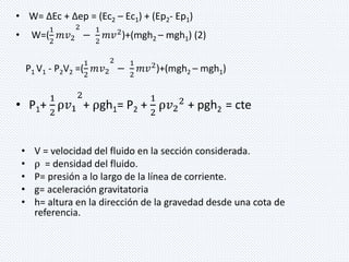 • W= ΔEc + Δep = (Ec2 – Ec1) + (Ep2- Ep1) 
• W=( 
1 
2 
푚푣2 
2 
− 
1 
2 
푚푣2)+(mgh2 – mgh1) (2) 
1 
2 
P1 V1 - P2V2 =( 
푚푣2 
2 
− 
1 
2 
푚푣2)+(mgh2 – mgh1) 
• P1+ 
1 
2 
ρ푣1 
2 
+ ρgh1= P2 + 
1 
2 
ρ푣2 
2 + pgh2 = cte 
• V = velocidad del fluido en la sección considerada. 
• ρ = densidad del fluido. 
• P= presión a lo largo de la línea de corriente. 
• g= aceleración gravitatoria 
• h= altura en la dirección de la gravedad desde una cota de 
referencia. 
 