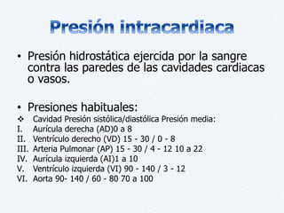• Presión hidrostática ejercida por la sangre 
contra las paredes de las cavidades cardiacas 
o vasos. 
• Presiones habituales: 
 Cavidad Presión sistólica/diastólica Presión media: 
I. Aurícula derecha (AD)0 a 8 
II. Ventrículo derecho (VD) 15 - 30 / 0 - 8 
III. Arteria Pulmonar (AP) 15 - 30 / 4 - 12 10 a 22 
IV. Aurícula izquierda (AI)1 a 10 
V. Ventrículo izquierda (VI) 90 - 140 / 3 - 12 
VI. Aorta 90- 140 / 60 - 80 70 a 100 
 