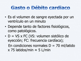 • Es el volumen de sangre eyectada por un 
ventrículo en un minuto 
• Depende tanto de factores fisiológicos, 
como patológicos. 
• D = VS x FC (VS: volumen sistólico de 
eyección; FC: frecuencia cardíaca); 
En condiciones normales D = 70 ml/latido 
x 75 latidos/min ≈ 5 L/min 
 