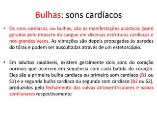 Bulhas: sons cardíacos 
•Os sons cardíacos, ou bulhas, são as manifestações acústicas (som) geradas pelo impacto da sangue em diversas estruturas cardíacas e nos grandes vasos. As vibrações são depois propagadas às paredes do tórax e podem ser auscultadas através de um estetoscópio. 
•Em adultos saudáveis, existem geralmente dois sons do coração normais que ocorrem em sequência com cada batida do coração. Eles são a primeira bulha cardíaca ou primeiro som cardíaco (B1 ou S1) e a segunda bulha cardíaca ou segundo som cardíaco (B2 ou S2), produzidos pelo fechamento das valvas atrioventriculares e valvas semilunares respectivamente  