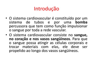 Introdução 
•O sistema cardiovascular é constituído por um sistema de tubos e por uma bomba percussora que tem como função impulsionar o sangue por toda a rede vascular. 
•O sistema cardiovascular consiste no sangue, no coração e nos vasos sangüíneos. Para que o sangue possa atingir as células corporais e trocar materiais com elas, ele deve ser propelido ao longo dos vasos sangüíneos.  