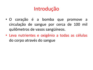 Introdução 
•O coração é a bomba que promove a circulação de sangue por cerca de 100 mil quilômetros de vasos sangüíneos. 
•Leva nutrientes e oxigênio a todas as células do corpo através do sangue  