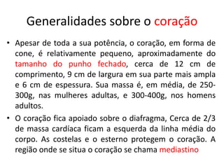 Generalidades sobre o coração 
•Apesar de toda a sua potência, o coração, em forma de cone, é relativamente pequeno, aproximadamente do tamanho do punho fechado, cerca de 12 cm de comprimento, 9 cm de largura em sua parte mais ampla e 6 cm de espessura. Sua massa é, em média, de 250- 300g, nas mulheres adultas, e 300-400g, nos homens adultos. 
•O coração fica apoiado sobre o diafragma, Cerca de 2/3 de massa cardíaca ficam a esquerda da linha média do corpo. As costelas e o esterno protegem o coração. A região onde se situa o coração se chama mediastino  