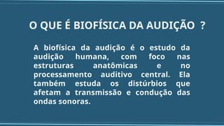O QUE É BIOFÍSICA DA AUDIÇÃO ?
A biofísica da audição é o estudo da
audição humana, com foco nas
estruturas anatômicas e no
processamento auditivo central. Ela
também estuda os distúrbios que
afetam a transmissão e condução das
ondas sonoras.
 