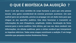 O QUE É BIOFÍSICA DA AUDIÇÃO ?
Ouvir é um dos cinco sentidos do corpo humano e para que uma pessoa
escute, uma gama considerável de eventos precisam acontecer. Um som
audível para ser produzido, precisa se propagar em um dado meio para que
chegue ao seu aparelho auditivo. Este deve funcionar e transmitir as
informações do som (frequência, amplitude, timbre, localização da fonte
sonora) para o nervo auditivo. Este último, por sua vez, deve conduzir tais
informações, via células auditivas, para o córtex cerebral que interpretará
os impulsos elétricos. Todas estas etapas constituem a audição. É um longo
caminho que perpassa muitos fenômenos físicos.
 