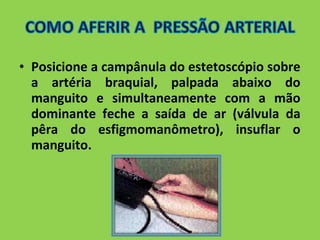 • Posicione a campânula do estetoscópio sobre 
a artéria braquial, palpada abaixo do 
manguito e simultaneamente com a mão 
dominante feche a saída de ar (válvula da 
pêra do esfigmomanômetro), insuflar o 
manguito. 
 