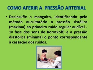 • Desinsufle o manguito, identificando pelo 
método aucultatório a pressão sistólica 
(máxima) ao primeiro ruído regular audível - 
1ª fase dos sons de Korotkoff; e a pressão 
diastólica (mínima) o ponto correspondente 
à cessação dos ruídos. 
 