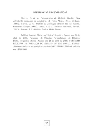 10
REFERÊNCIAS BIBLIOGRÁFICAS
Alberts, B. et al. Fundamentos da Biologia Celular: Uma
introdução molecular da célula.3 a ed. Porto Alegre, Artes Médicas,
1999.2. Guyton, A. C. Tratado de Fisiologia Médica. Rio de Janeiro,
Guanabara Koogan, 2002.3. Garcia, E. A. C. Biofisica. São Paulo, Sarvier,
1997,4. Heneine, I. F. Biofísica Básica. Rio de Janeiro,
PubMed Central. History of clinical chemistry. Acesso em 24 de
abril de 2009. Faculdade de Ciências Farmacêuticas de Ribeirão
Preto. Bioquímica clínica. Acesso em 24 de abril de 2009. CONSELHO
REGIONAL DE FARMÁCIA DO ESTADO DE SÃO PAULO. Cartilha:
Análises clínicas e toxicológicas. Abril de 2007. BISHOP, Michael visitada
em 15/09/2009.
 