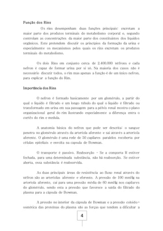 4
Função dos Rins
Os rins desempenham duas funções principais: excretam a
maior parte dos produtos terminais do metabolismo corporal e, segundo
controlam as concentrações da maior parte dos constituintes dos líquidos
orgânicos. Este pretendem discutir os princípios da formação da urina e
especialmente os mecanismos pelos quais os rins excretam os produtos
terminais do metabolismo.
Os dois Rins em conjunto cerca de 2.400.000 néfrons e cada
nefron é capaz de formar urina por si só. Na maioria dos casos não é
necessário discutir todos, o rim mas apenas a função é de um único nefron,
para explicar a função do Rim.
Importância dos Rins
O nefron é formado basicamente por um glomérulo, a partir do
qual o liquido é filtrado e um longo túbulo do qual o liquido é filtrado ou
transformado em urina em sua passagem para a pélvis renal mostra o plano
organizacional geral do rim ilustrando especialmente a diferença entra o
cortês do rim e medula.
A anatomia básica do nefron que pode ser descrita: o sangue
penetra no glomérulo através da arteríola aferente e sai através a arteríola
aferente. O glomérulo é uma rede de 50 capilares paralelos recoberta por
células epiteliais e envolta na capsula de Bowman.
O transporte é passivo. Reabsorção – Se a comporta R estiver
fechada, para uma determinada substância, não há reabsorção. Se estiver
aberta, essa substância é reabsorvida.
As duas principais áreas de resistência ao fluxo renal através do
néfron são as arteríolas aferente e eferente. A pressão de 100 mmHg na
arteríola aferente, cai para uma pressão média de 60 mmHg nos capilares
do glomérulo, sendo esta a pressão que favorece a saída do filtrado do
plasma para a cápsula de Bowman.
A pressão no interior da cápsula de Bowman e a pressão coloido-
osmótica das proteínas do plasma são as forças que tendem a dificultar a
 