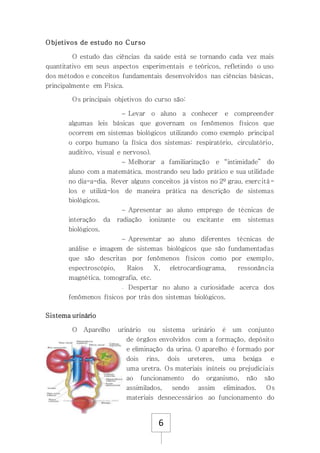 6
Objetivos de estudo no Curso
O estudo das ciências da saúde está se tornando cada vez mais
quantitativo em seus aspectos experimentais e teóricos, refletindo o uso
dos métodos e conceitos fundamentais desenvolvidos nas ciências básicas,
principalmente em Física.
Os principais objetivos do curso são:
 Levar o aluno a conhecer e compreender
algumas leis básicas que governam os fenômenos físicos que
ocorrem em sistemas biológicos utilizando como exemplo principal
o corpo humano (a física dos sistemas: respiratório, circulatório,
auditivo, visual e nervoso).
 Melhorar a familiarização e “intimidade” do
aluno com a matemática, mostrando seu lado prático e sua utilidade
no dia-a-dia. Rever alguns conceitos já vistos no 2º grau, exercitá-
los e utilizá-los de maneira prática na descrição de sistemas
biológicos.
 Apresentar ao aluno emprego de técnicas de
interação da radiação ionizante ou excitante em sistemas
biológicos.
 Apresentar ao aluno diferentes técnicas de
análise e imagem de sistemas biológicos que são fundamentadas
que são descritas por fenômenos físicos como por exemplo,
espectroscópio, Raios X, eletrocardiograma, ressonância
magnética, tomografia, etc.
 Despertar no aluno a curiosidade acerca dos
fenômenos físicos por trás dos sistemas biológicos.
Sistema urinário
O Aparelho urinário ou sistema urinário é um conjunto
de órgãos envolvidos com a formação, depósito
e eliminação da urina. O aparelho é formado por
dois rins, dois ureteres, uma bexiga e
uma uretra. Os materiais inúteis ou prejudiciais
ao funcionamento do organismo, não são
assimilados, sendo assim eliminados. Os
materiais desnecessários ao funcionamento do
 