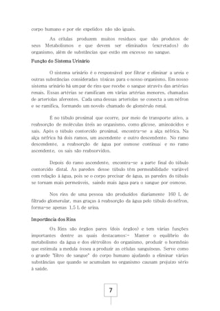 7
corpo humano e por ele expelidos não são iguais.
As células produzem muitos resíduos que são produtos de
seus Metabolismos e que devem ser eliminados (excretados) do
organismo, além de substâncias que estão em excesso no sangue.
Função do Sistema Urinário
O sistema urinário é o responsável por filtrar e eliminar a ureia e
outras substâncias consideradas tóxicas para o nosso organismo. Em nosso
sistema urinário há um par de rins que recebe o sangue através das artérias
renais. Essas artérias se ramificam em várias artérias menores, chamadas
de arteríolas aferentes. Cada uma dessas arteríolas se conecta a um néfron
e se ramifica, formando um novelo chamado de glomérulo renal.
É no túbulo proximal que ocorre, por meio de transporte ativo, a
reabsorção de moléculas úteis ao organismo, como glicose, aminoácidos e
sais. Após o túbulo contorcido proximal, encontra-se a alça néfrica. Na
alça néfrica há dois ramos, um ascendente e outro descendente. No ramo
descendente, a reabsorção de água por osmose continua; e no ramo
ascendente, os sais são reabsorvidos.
Depois do ramo ascendente, encontra-se a parte final do túbulo
contorcido distal. As paredes desse túbulo têm permeabilidade variável
com relação à água, pois se o corpo precisar de água, as paredes do túbulo
se tornam mais permeáveis, saindo mais água para o sangue por osmose.
Nos rins de uma pessoa são produzidos diariamente 160 L de
filtrado glomerular, mas graças à reabsorção da água pelo túbulo do néfron,
forma-se apenas 1,5 L de urina.
Importância dos Rins
Os Rins são órgãos pares (dois órgãos) e tem várias funções
importantes dentre as quais destacamos:- Manter o equilíbrio do
metabolismo da água e dos elétrolitos do organismo, produzir o hormônio
que estimula a medula óssea a produzir as células sanguíneas. Serve como
o grande "filtro de sangue" do corpo humano ajudando a eliminar várias
substâncias que quando se acumulam no organismo causam prejuízo sério
à saúde.
 