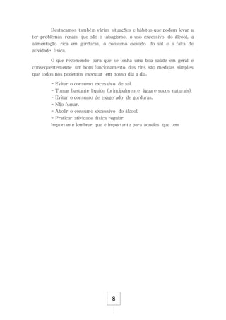 8
Destacamos também várias situações e hábitos que podem levar a
ter problemas renais que são o tabagismo, o uso excessivo do álcool, a
alimentação rica em gorduras, o consumo elevado do sal e a falta de
atividade física.
O que recomendo para que se tenha uma boa saúde em geral e
consequentemente um bom funcionamento dos rins são medidas simples
que todos nós podemos executar em nosso dia a dia:
- Evitar o consumo excessivo de sal.
- Tomar bastante líquido (principalmente água e sucos naturais).
- Evitar o consumo de exagerado de gorduras.
- Não fumar.
- Abolir o consumo excessivo do álcool.
- Praticar atividade física regular
Importante lembrar que é importante para aqueles que tem
 