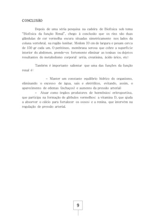 9
CONCLUSÃO
Depois de uma séria pesquisa na cadeira de Biofísica sob tema
“Biofísica da função Renal”, chego à conclusão que os rins são duas
glândulas de cor vermelha escura situadas simetricamente nos lados da
coluna vertebral, na região lombar. Medem 10 cm de largura e pesam cerca
de 150 gr cada um. O peritóneo, membrana serosa que cobre a superfície
interior do abdómen, prende-os fortemente eliminar as toxinas ou dejetos
resultantes do metabolismo corporal: uréia, creatinina, ácido úrico, etc;
Também é importante salientar que uma das funções da função
renal é:
 Manter um constante equilíbrio hídrico do organismo,
eliminando o excesso de água, sais e eletrólitos, evitando, assim, o
aparecimento de edemas (inchaços) e aumento da pressão arterial;
 Atuar como órgãos produtores de hormônios: eritropoetina,
que participa na formação de glóbulos vermelhos; a vitamina D, que ajuda
a absorver o cálcio para fortalecer os ossos; e a renina, que intervém na
regulação de pressão arterial.
 