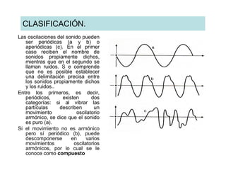 CLASIFICACIÓN.
Las oscilaciones del sonido pueden
   ser periódicas (a y b) o
   aperiódicas (c). En el primer
   caso reciben el nombre de
   sonidos propiamente dichos,
   mientras que en el segundo se
   llaman ruidos. S e comprende
   que no es posible establecer
   una delimitación precisa entre
   los sonidos propiamente dichos
   y los ruidos..
Entre los primeros, es decir,
   periódicos,     existen      dos
   categorías: si al vibrar las
   partículas     describen       un
   movimiento            oscilatorio
   armónico, se dice que el sonido
   es puro (a).
Si el movimiento no es armónico
   pero sí periódico (b), puede
   descomponerse       en     varios
   movimientos          oscilatorios
   armónicos, por lo cual se le
   conoce como compuesto
 