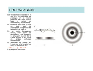 PROPAGACIÓN.
Las vibraciones del sonido en el
    aire son longitudinales, se
    propagan en la misma
    dirección del rayo, dando
    lugar      a    zonas     de
    compresión y de depresión.
La distancia entre dos puntos
    en       igual   fase     de
    compresión o depresión es
    la longitud de onda λ.
En un medio homogéneo
    infinito, estas zonas de
    compresión y de depresión
    se propagan a partir de la
    fuente sonora F en forma
    de        ondas    esféricas
    concéntricas.
La velocidad del sonido, su
    frecuencia y la longitud de
    onda se relacionan así:
 c=λ.f         y f=c/λ
C = velocidad del sonido
 
