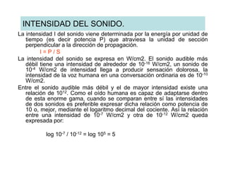 INTENSIDAD DEL SONIDO.
La intensidad I del sonido viene determinada por la energía por unidad de
   tiempo (es decir potencia P) que atraviesa la unidad de sección
   perpendicular a la dirección de propagación.
         I=P/S
La intensidad del sonido se expresa en W/cm2. El sonido audible más
   débil tiene una intensidad de alrededor de 10-16 W/cm2, un sonido de
   10-4 W/cm2 de intensidad llega a producir sensación dolorosa, la
   intensidad de la voz humana en una conversación ordinaria es de 10-10
   W/cm2.
Entre el sonido audible más débil y el de mayor intensidad existe una
   relación de 1012. Como el oído humana es capaz de adaptarse dentro
   de esta enorme gama, cuando se comparan entre sí las intensidades
   de dos sonidos es preferible expresar dicha relación como potencia de
   10 o, mejor, mediante el logaritmo decimal del cociente. Así la relación
   entre una intensidad de 10-7 W/cm2 y otra de 10-12 W/cm2 queda
   expresada por:

           log 10-7 / 10-12 = log 105 = 5
 