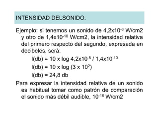 INTENSIDAD DELSONIDO.

Ejemplo: si tenemos un sonido de 4,2x10-8 W/cm2
  y otro de 1,4x10-10 W/cm2, la intensidad relativa
  del primero respecto del segundo, expresada en
  decibeles, será:
      I(db) = 10 x log 4,2x10-8 / 1,4x10-10
      I(db) = 10 x log (3 x 102)
      I(db) = 24,8 db
Para expresar la intensidad relativa de un sonido
  es habitual tomar como patrón de comparación
  el sonido más débil audible, 10-16 W/cm2
 