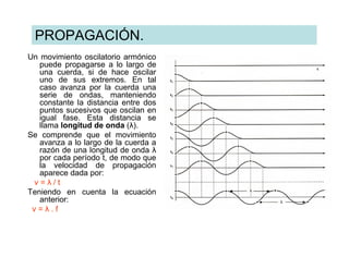 PROPAGACIÓN.
Un movimiento oscilatorio armónico
   puede propagarse a lo largo de
   una cuerda, si de hace oscilar
   uno de sus extremos. En tal
   caso avanza por la cuerda una
   serie de ondas, manteniendo
   constante la distancia entre dos
   puntos sucesivos que oscilan en
   igual fase. Esta distancia se
   llama longitud de onda (λ).
Se comprende que el movimiento
   avanza a lo largo de la cuerda a
   razón de una longitud de onda λ
   por cada período t, de modo que
   la velocidad de propagación
   aparece dada por:
 v=λ/t
Teniendo en cuenta la ecuación
   anterior:
 v=λ.f
 