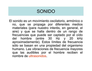 SONIDO
El sonido es un movimiento oscilatorio, armónico o
  no, que se propaga por diferentes medios
  materiales (para nuestro interés, en general, el
  aire) y que se halla dentro de un rango de
  frecuencias que puede ser captado por el oído
  del hombre (entre 30 Hz y 20 kHz
  aproximadamente). Estos límites de frecuencia
  sólo se basan en una propiedad del organismo
  humano. Las vibraciones de frecuencia mayores
  que las audibles por el hombre reciben el
  nombre de ultrasonidos.
 