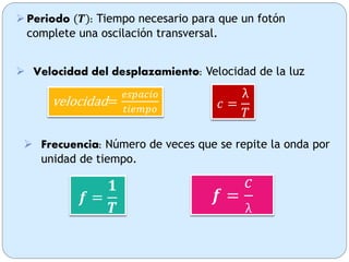 𝒇 =
𝟏
𝑻
 Frecuencia: Número de veces que se repite la onda por
unidad de tiempo.
Periodo (𝑻): Tiempo necesario para que un fotón
complete una oscilación transversal.
 Velocidad del desplazamiento: Velocidad de la luz
velocidad=
𝑒𝑠𝑝𝑎𝑐𝑖𝑜
𝑡𝑖𝑒𝑚𝑝𝑜 𝑐 =
λ
𝑇
𝒇 =
𝑐
λ
 