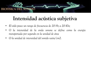BIOFISICA DEL SONIDO

Intensidad acústica subjetiva
• El oído posee un rango de frecuencia de 20 Hz a 20 Khz
• O la intensidad de la onda sonora se define como la energía
transportada por segundo en la unidad de área
• O la unidad de intensidad del sonido vatio/cm2.

 