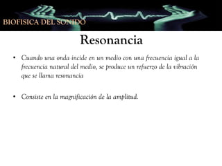 BIOFISICA DEL SONIDO

Resonancia
• Cuando una onda incide en un medio con una frecuencia igual a la
frecuencia natural del medio, se produce un refuerzo de la vibración
que se llama resonancia
• Consiste en la magnificación de la amplitud.

 