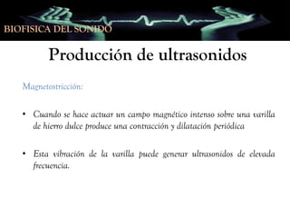BIOFISICA DEL SONIDO

Producción de ultrasonidos
Magnetostricción:
• Cuando se hace actuar un campo magnético intenso sobre una varilla
de hierro dulce produce una contracción y dilatación periódica
• Esta vibración de la varilla puede generar ultrasonidos de elevada
frecuencia.

 