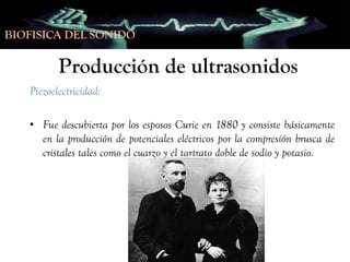 BIOFISICA DEL SONIDO

Producción de ultrasonidos
Piezoelectricidad:
• Fue descubierta por los esposos Curie en 1880 y consiste básicamente
en la producción de potenciales eléctricos por la compresión brusca de
cristales tales como el cuarzo y el tartrato doble de sodio y potasio.

 
