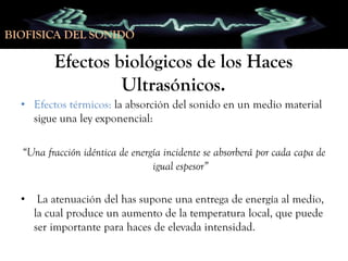 BIOFISICA DEL SONIDO

Efectos biológicos de los Haces
Ultrasónicos.
• Efectos térmicos: la absorción del sonido en un medio material
sigue una ley exponencial:
“Una fracción idéntica de energía incidente se absorberá por cada capa de
igual espesor”
•

La atenuación del has supone una entrega de energía al medio,
la cual produce un aumento de la temperatura local, que puede
ser importante para haces de elevada intensidad.

 