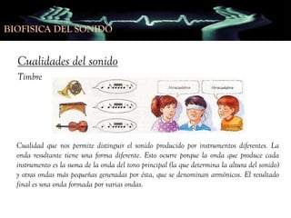 BIOFISICA DEL SONIDO
BIOFISICA DEL SONIDO

Cualidades del sonido
Timbre

Cualidad que nos permite distinguir el sonido producido por instrumentos diferentes. La
onda resultante tiene una forma diferente. Esto ocurre porque la onda que produce cada
instrumento es la suma de la onda del tono principal (la que determina la altura del sonido)
y otras ondas más pequeñas generadas por ésta, que se denominan armónicos. El resultado
final es una onda formada por varias ondas.

 