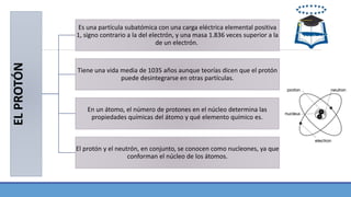 ELPROTÓN
Es una partícula subatómica con una carga eléctrica elemental positiva
1, signo contrario a la del electrón, y una masa 1.836 veces superior a la
de un electrón.
Tiene una vida media de 1035 años aunque teorías dicen que el protón
puede desintegrarse en otras partículas.
En un átomo, el número de protones en el núcleo determina las
propiedades químicas del átomo y qué elemento químico es.
El protón y el neutrón, en conjunto, se conocen como nucleones, ya que
conforman el núcleo de los átomos.
 