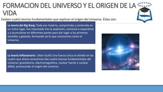 FORMACION DEL UNIVERSO Y EL ORIGEN DE LA
VIDA
Existen cuatro teorías fundamentales que explican el origen del Universo. Éstas son:
La teoría del Big Bang :Toda esa materia, comprimida y contenida en
un único lugar, fue impulsada tras la explosión, comenzó a expandirse
y a acumularse en diferentes partes para dar lugar a las primeras
estrellas y galaxias, formando así lo que conocemos como el
Universo.
La teoría Inflacionaria : (Alan Guth) Una fuerza única se dividió en las
cuatro que ahora conocemos (las cuatro fuerzas fundamentales del
universo: gravitatoria, electromagnética, nuclear fuerte y nuclear
débil), provocando el origen del universo.
 