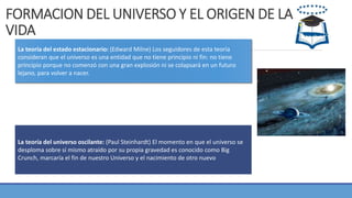 FORMACION DEL UNIVERSO Y EL ORIGEN DE LA
VIDA
La teoría del estado estacionario: (Edward Milne) Los seguidores de esta teoría
consideran que el universo es una entidad que no tiene principio ni fin: no tiene
principio porque no comenzó con una gran explosión ni se colapsará en un futuro
lejano, para volver a nacer.
La teoría del universo oscilante: (Paul Steinhardt) El momento en que el universo se
desploma sobre sí mismo atraído por su propia gravedad es conocido como Big
Crunch, marcaría el fin de nuestro Universo y el nacimiento de otro nuevo
 