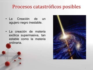 Powerpoint Templates
Page 10
Procesos catastróficos posibles
• La Creación de un
agujero negro inestable.
• La creación de materia
exótica supermasiva, tan
estable como la materia
ordinaria.
 