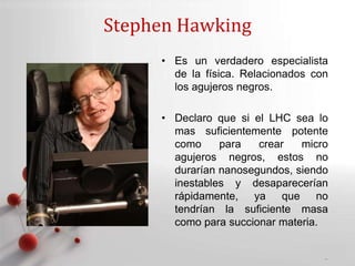 Powerpoint Templates
Page 11
Stephen Hawking
• Es un verdadero especialista
de la física. Relacionados con
los agujeros negros.
• Declaro que si el LHC sea lo
mas suficientemente potente
como para crear micro
agujeros negros, estos no
durarían nanosegundos, siendo
inestables y desaparecerían
rápidamente, ya que no
tendrían la suficiente masa
como para succionar materia.
 