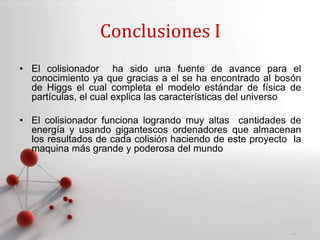 Powerpoint Templates
Page 15
Conclusiones I
• El colisionador ha sido una fuente de avance para el
conocimiento ya que gracias a el se ha encontrado al bosón
de Higgs el cual completa el modelo estándar de física de
partículas, el cual explica las características del universo
• El colisionador funciona logrando muy altas cantidades de
energía y usando gigantescos ordenadores que almacenan
los resultados de cada colisión haciendo de este proyecto la
maquina más grande y poderosa del mundo
 