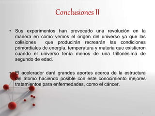 Powerpoint Templates
Page 16
Conclusiones II
• Sus experimentos han provocado una revolución en la
manera en como vemos el origen del universo ya que las
colisiones que producirán recrearán las condiciones
primordiales de energía, temperatura y materia que existieron
cuando el universo tenía menos de una trillonésima de
segundo de edad.
• El acelerador dará grandes aportes acerca de la estructura
del átomo haciendo posible con este conocimiento mejores
tratamientos para enfermedades, como el cáncer.
 