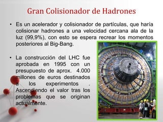 Powerpoint Templates
Page 2
• Es un acelerador y colisionador de partículas, que haría
colisionar hadrones a una velocidad cercana ala de la
luz (99,9%), con esto se espera recrear los momentos
posteriores al Big-Bang.
Gran Colisionador de Hadrones
• La construcción del LHC fue
aprobada en 1995 con un
presupuesto de aprox. 4.000
millones de euros destinados
a los experimentos .
Ascendiendo el valor tras los
problemas que se originan
actualmente.
 