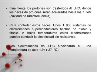 Powerpoint Templates
Page 4
• Finalmente los protones son trasferidos Al LHC. donde
los haces de protones serán acelerados hasta los 7 TeV
(cavidad de radiofrecuencia).
• Para controlar estos haces. Unos 1 800 sistemas de
electroimanes superconductores hechos de niobio y
titanio. A bajas temperaturas estos electroimanes
puedes conducir la electricidad sin resistencia.
• Los electroimanes del LHC funcionaran a una
temperatura de solo 1,9k (-271°C).
 