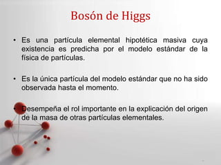 Powerpoint Templates
Page 9
Bosón de Higgs
• Es una partícula elemental hipotética masiva cuya
existencia es predicha por el modelo estándar de la
física de partículas.
• Es la única partícula del modelo estándar que no ha sido
observada hasta el momento.
• Desempeña el rol importante en la explicación del origen
de la masa de otras partículas elementales.
 